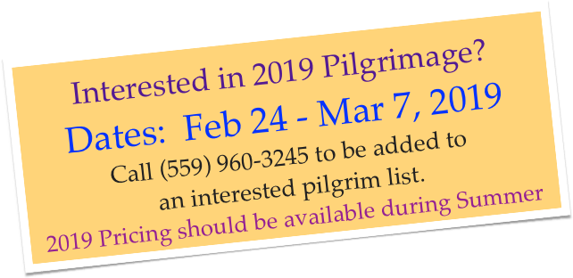 Interested in 2019 Pilgrimage? Dates:  Feb 24 - Mar 7, 2019
Call (559) 960-3245 to be added to
an interested pilgrim list.   
2019 Pricing should be available during Summer